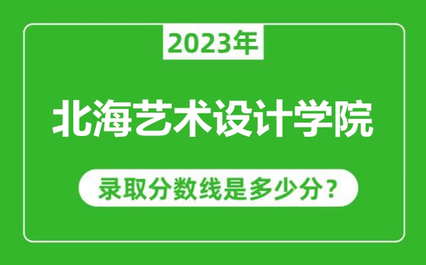 北海藝術設計學院2023年錄取分數線是多少分(含2021-2022歷年)