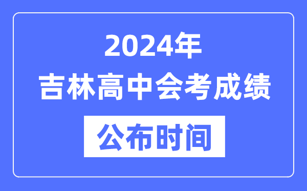 2024年吉林會考成績公布時間,吉林會考成績什么時候出來?