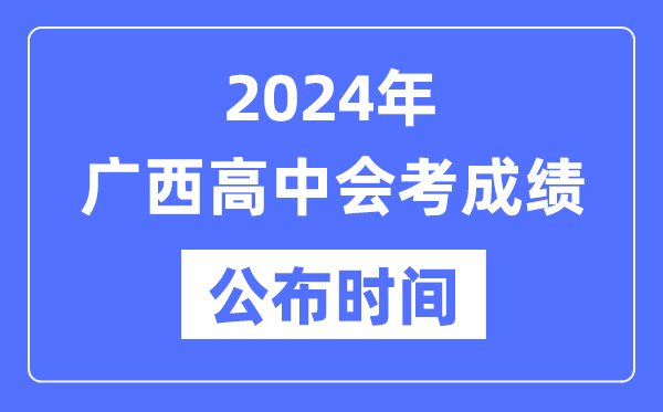 2024年廣西會考成績公布時間,廣西會考成績什么時候出來?