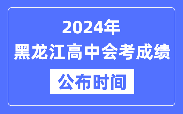 2024年黑龍江會考成績公布時間,黑龍江會考成績什么時候出來?