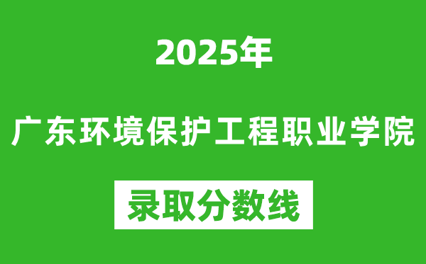 廣東環境保護工程職業學院2025年錄取分數線(含2024歷年)