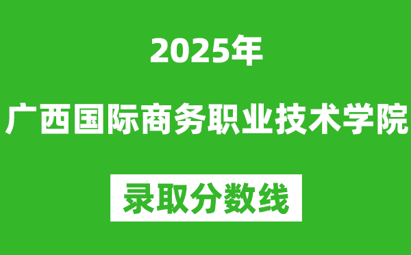 廣西國際商務職業技術學院2025年錄取分數線(含2024歷年)